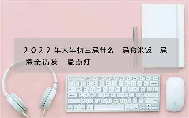 2022年大年初三忌什么 忌食米饭 忌探亲访友 忌点灯